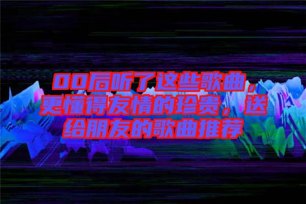 00后聽了這些歌曲，更懂得友情的珍貴，送給朋友的歌曲推薦