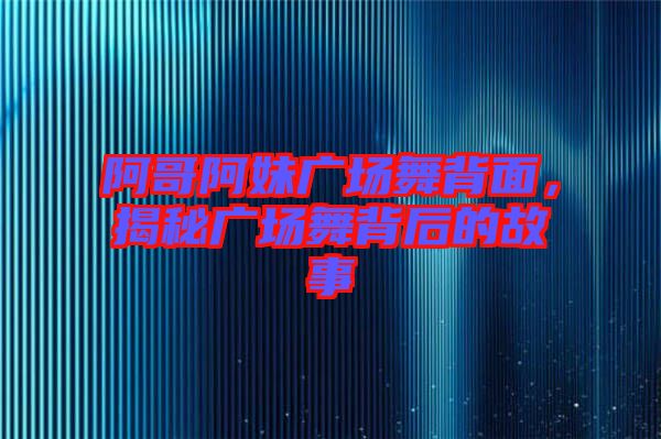 阿哥阿妹廣場舞背面，揭秘廣場舞背后的故事