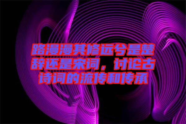 路漫漫其修遠兮是楚辭還是宋詞，討論古詩詞的流傳和傳承