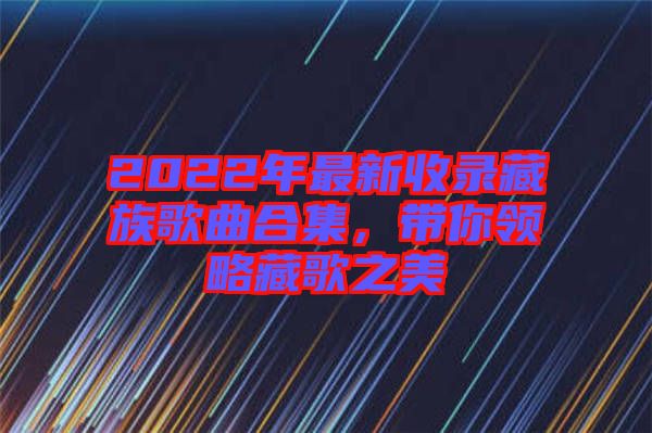 2022年最新收錄藏族歌曲合集，帶你領(lǐng)略藏歌之美