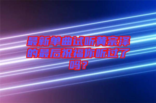 最新單曲試聽黃宗澤的最后祝福你聽過了嗎？