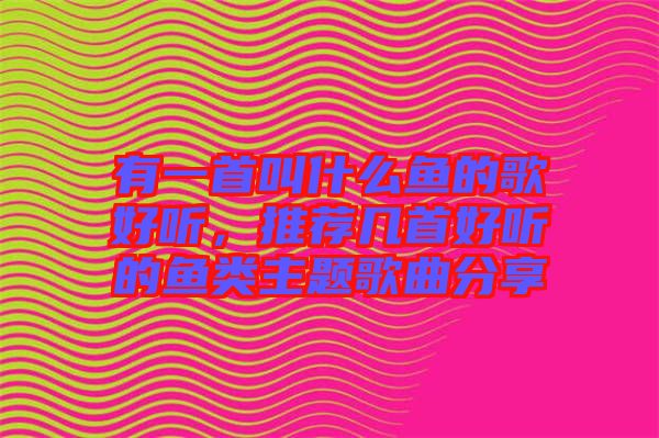 有一首叫什么魚的歌好聽，推薦幾首好聽的魚類主題歌曲分享