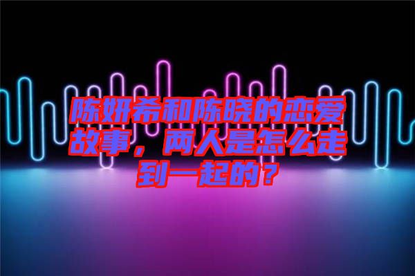 陳妍希和陳曉的戀愛故事，兩人是怎么走到一起的？