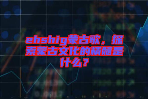 ehshig蒙古歌，探索蒙古文化的精髓是什么？