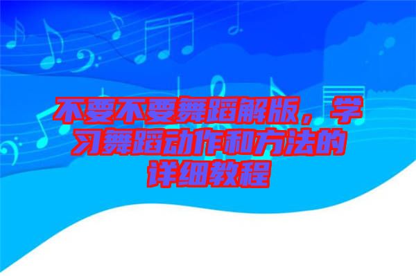 不要不要舞蹈解版，學(xué)習(xí)舞蹈動(dòng)作和方法的詳細(xì)教程