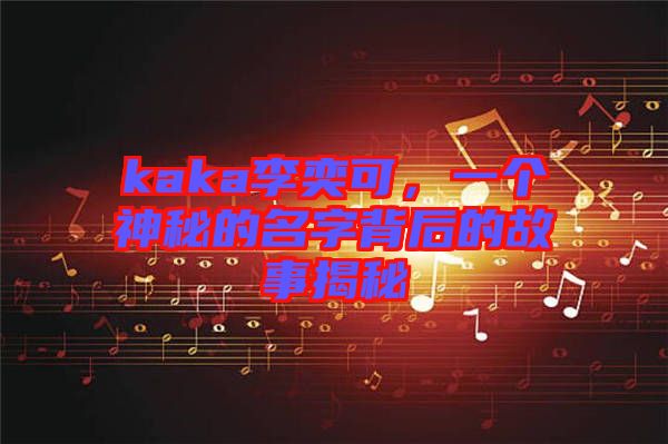 kaka李奕可，一個神秘的名字背后的故事揭秘