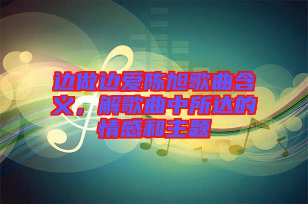 邊做邊愛陳旭歌曲含義，解歌曲中所達(dá)的情感和主題