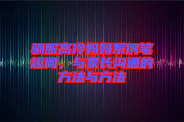 馴服高冷媽媽系例筆趣閣，與家長溝通的方法與方法