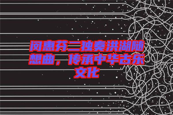 閔惠芬二獨奏洪湖隨想曲，傳承中華古樂文化