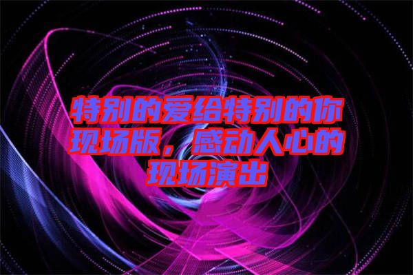 特別的愛給特別的你現(xiàn)場(chǎng)版，感動(dòng)人心的現(xiàn)場(chǎng)演出