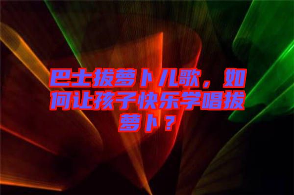 巴士拔蘿卜兒歌，如何讓孩子快樂學(xué)唱拔蘿卜？