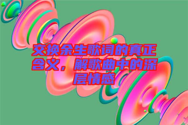 交換余生歌詞的真正含義，解歌曲中的深層情感