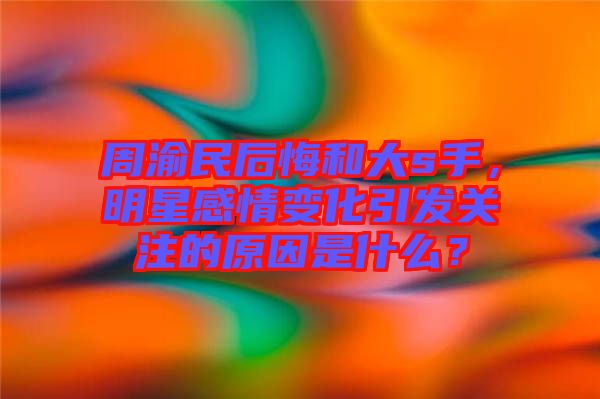 周渝民后悔和大s手，明星感情變化引發(fā)關(guān)注的原因是什么？