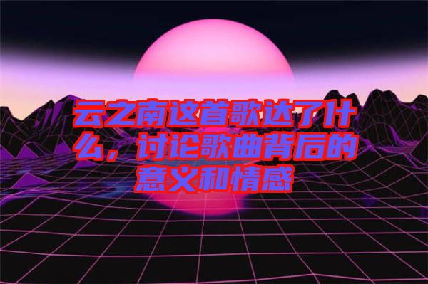 云之南這首歌達(dá)了什么，討論歌曲背后的意義和情感