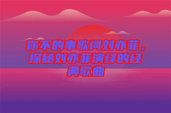 你不的事歌詞劉亦菲，探秘劉亦菲演繹的經(jīng)典歌曲