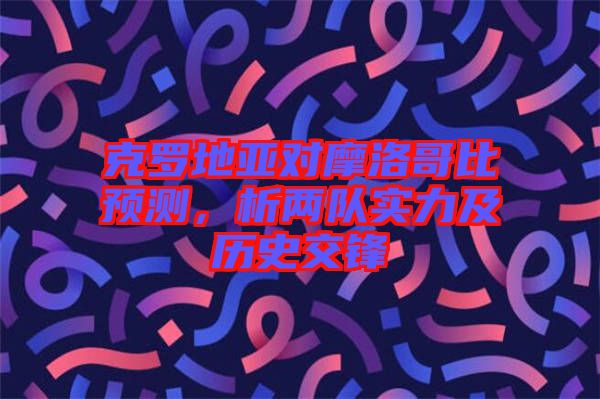 克羅地亞對摩洛哥比預(yù)測，析兩隊實力及歷史交鋒