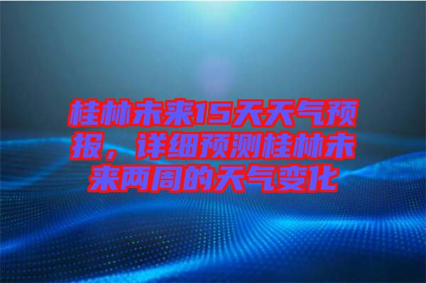 桂林未來15天天氣預報，詳細預測桂林未來兩周的天氣變化