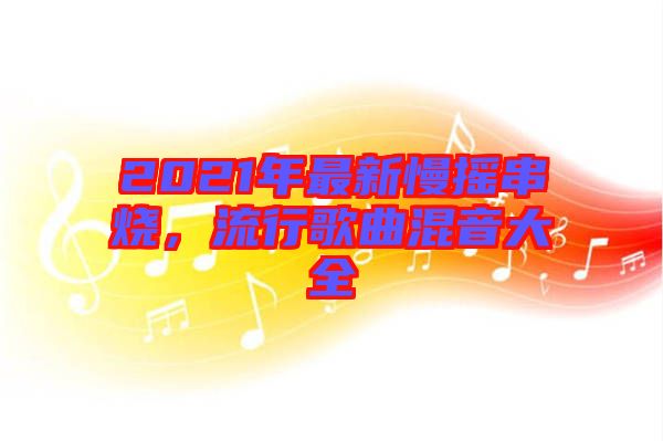 2021年最新慢搖串燒，流行歌曲混音大全