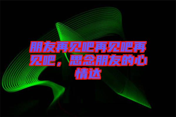 朋友再見吧再見吧再見吧，思念朋友的心情達