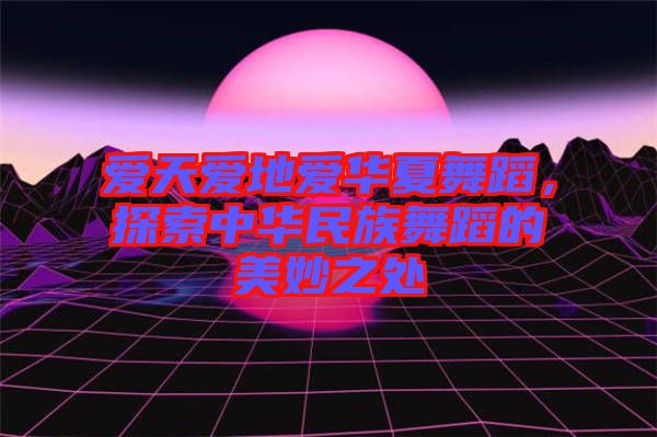 愛天愛地愛華夏舞蹈，探索中華民族舞蹈的美妙之處