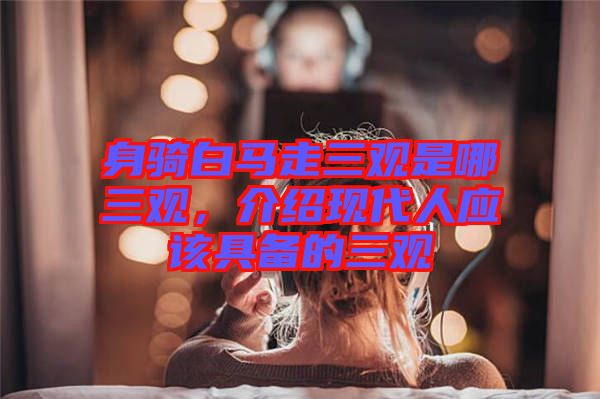 身騎白馬走三觀是哪三觀，介紹現(xiàn)代人應(yīng)該具備的三觀