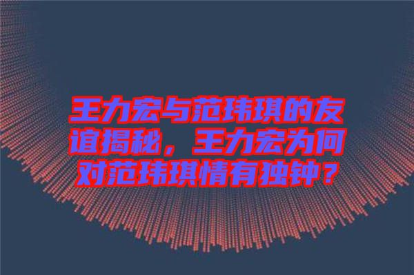 王力宏與范瑋琪的友誼揭秘，王力宏為何對(duì)范瑋琪情有獨(dú)鐘？