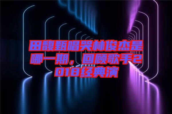 田馥甄唱哭林俊杰是哪一期，回顧歌手2018經(jīng)典演