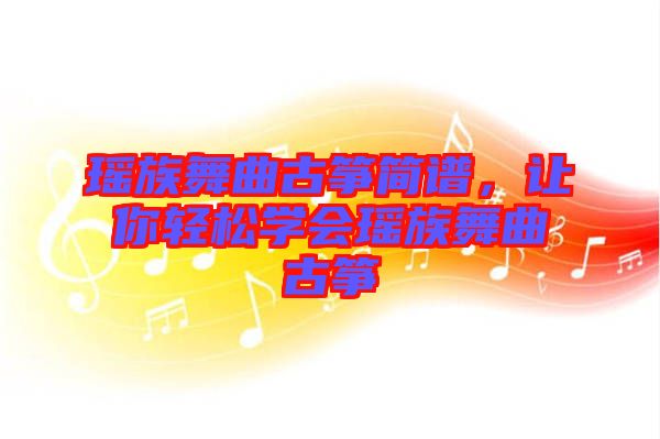 瑤族舞曲古箏簡譜，讓你輕松學(xué)會(huì)瑤族舞曲古箏