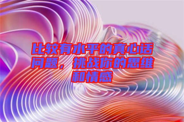 比較有水平的真心話問(wèn)題，挑戰(zhàn)你的思維和情感