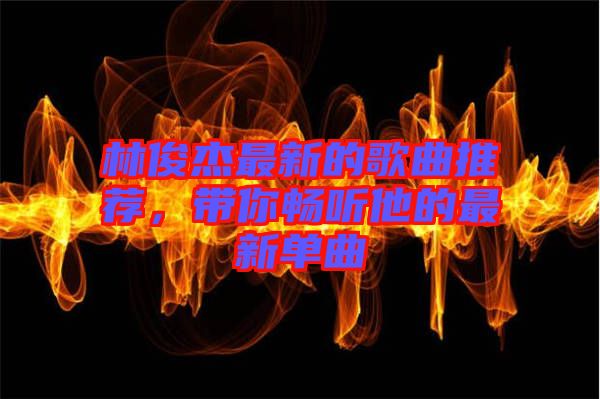 林俊杰最新的歌曲推薦，帶你暢聽他的最新單曲