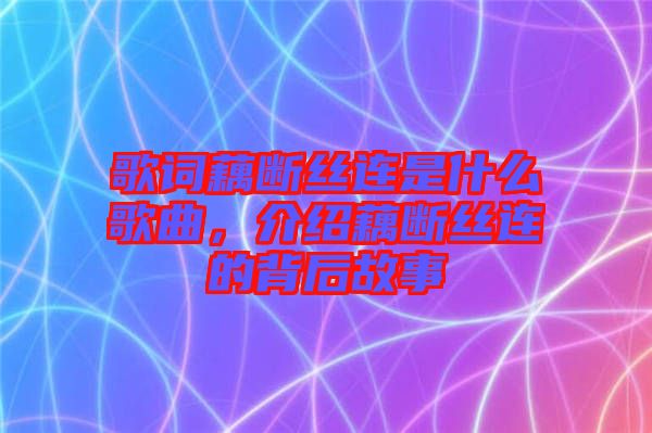 歌詞藕斷絲連是什么歌曲，介紹藕斷絲連的背后故事