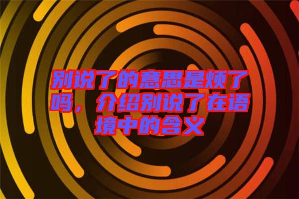 別說了的意思是煩了嗎，介紹別說了在語境中的含義