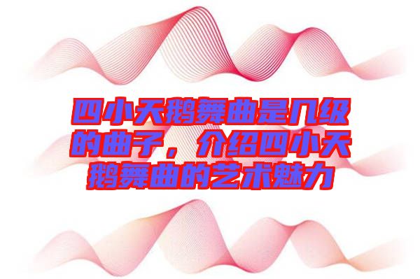 四小天鵝舞曲是幾級的曲子，介紹四小天鵝舞曲的藝術(shù)魅力