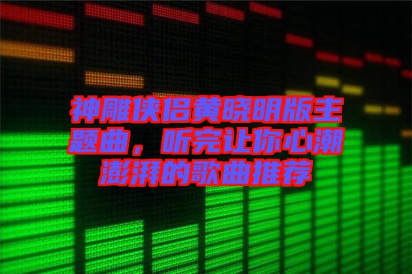 神雕俠侶黃曉明版主題曲，聽完讓你心潮澎湃的歌曲推薦