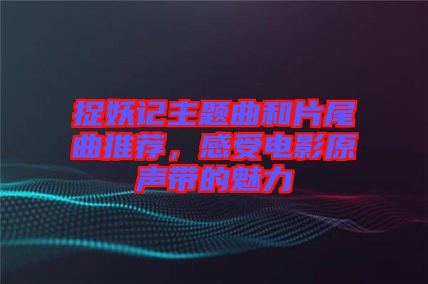 捉妖記主題曲和片尾曲推薦，感受電影原聲帶的魅力