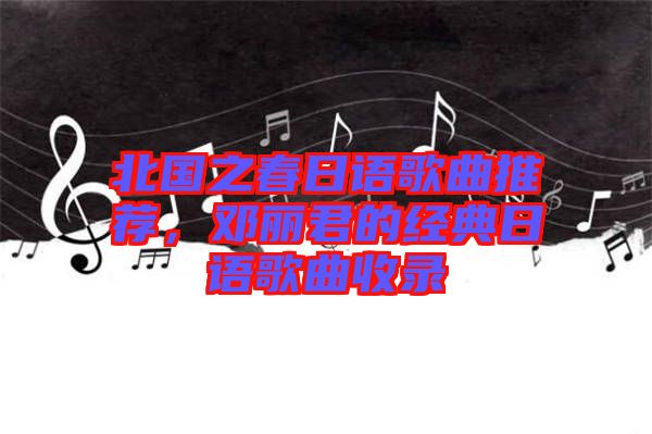 北國之春日語歌曲推薦，鄧麗君的經典日語歌曲收錄