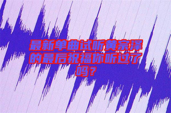 最新單曲試聽(tīng)黃宗澤的最后祝福你聽(tīng)過(guò)了嗎？