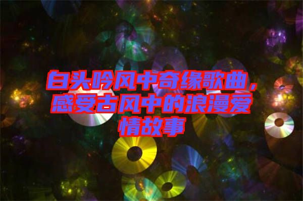 白頭吟風中奇緣歌曲，感受古風中的浪漫愛情故事