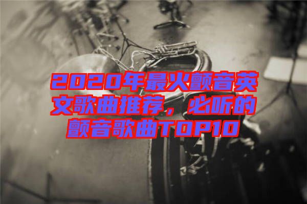 2020年最火顫音英文歌曲推薦，必聽的顫音歌曲TOP10