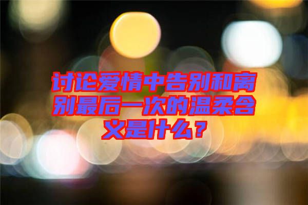 討論愛情中告別和離別最后一次的溫柔含義是什么？