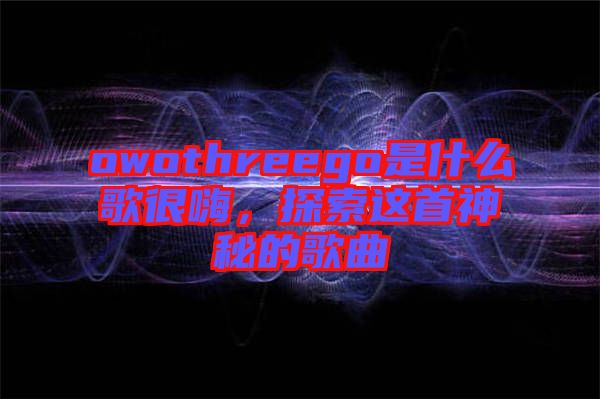 owothreego是什么歌很嗨，探索這首神秘的歌曲