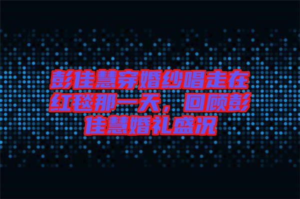 彭佳慧穿婚紗唱走在紅毯那一天，回顧彭佳慧婚禮盛況