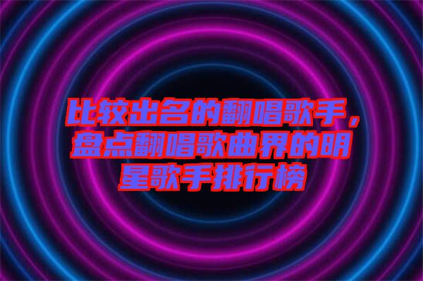 比較出名的翻唱歌手，盤點(diǎn)翻唱歌曲界的明星歌手排行榜