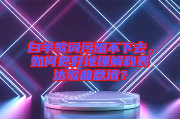 白羊歌詞污唱不下去，如何更好地理解和表達歌曲意境？