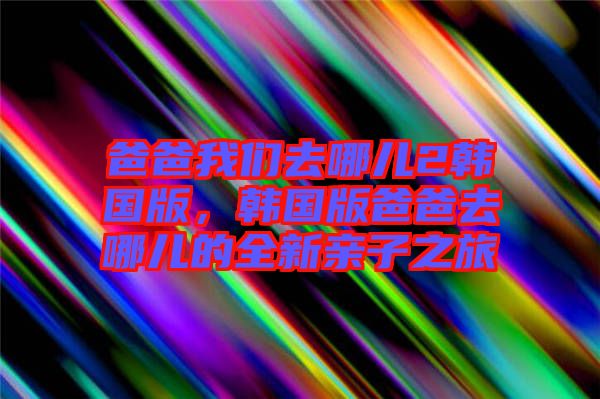 爸爸我們?nèi)ツ膬?韓國(guó)版，韓國(guó)版爸爸去哪兒的全新親子之旅