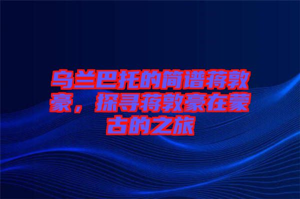 烏蘭巴托的簡譜蔣敦豪，探尋蔣敦豪在蒙古的之旅