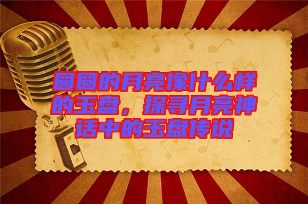 圓圓的月亮像什么樣的玉盤，探尋月亮神話中的玉盤傳說