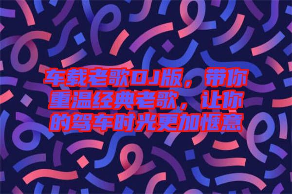 車載老歌DJ版，帶你重溫經(jīng)典老歌，讓你的駕車時(shí)光更加愜意