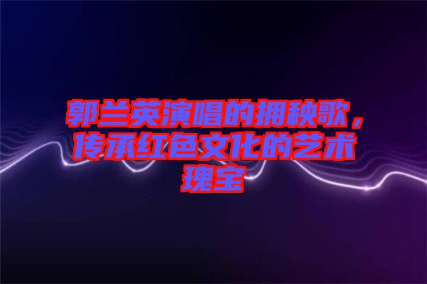 郭蘭英演唱的擁秧歌，傳承紅色文化的藝術(shù)瑰寶