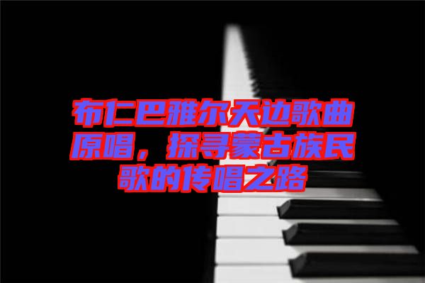 布仁巴雅爾天邊歌曲原唱，探尋蒙古族民歌的傳唱之路